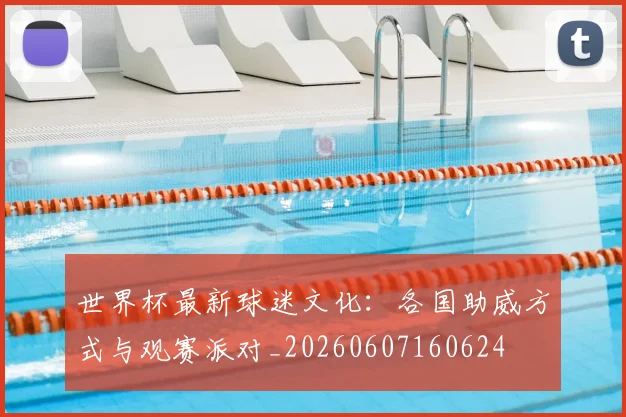 世界杯最新球迷文化:各国助威方式与观赛派对_20260607160624