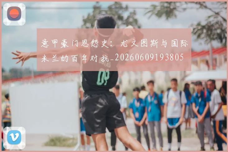 意甲豪门恩怨史：尤文图斯与国际米兰的百年对抗_20260609193805