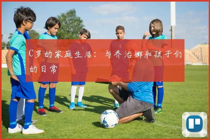 C罗的家庭生活：与乔治娜和孩子们的日常