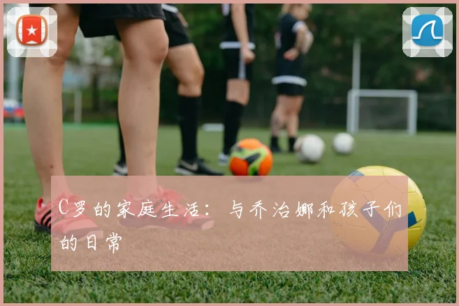 C罗的家庭生活:与乔治娜和孩子们的日常
