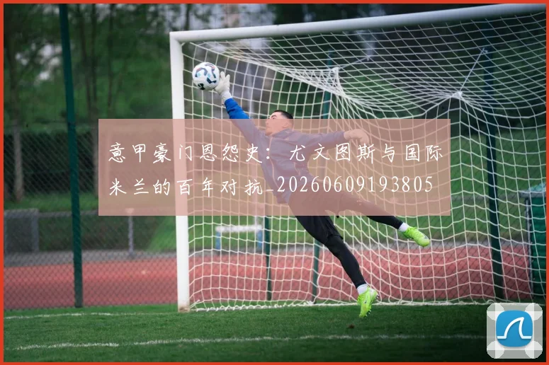 意甲豪门恩怨史：尤文图斯与国际米兰的百年对抗_20260609193805
