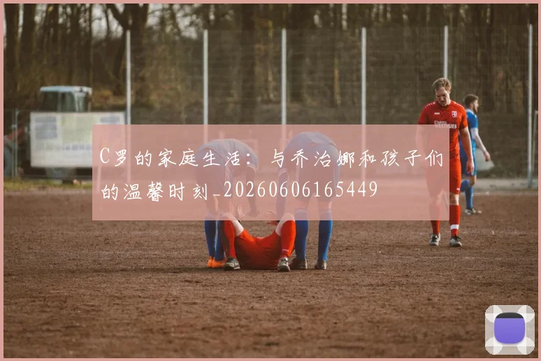 C罗的家庭生活:与乔治娜和孩子们的温馨时刻_20260606165449