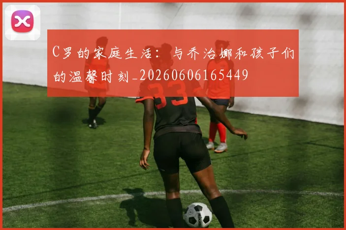 C罗的家庭生活:与乔治娜和孩子们的温馨时刻_20260606165449